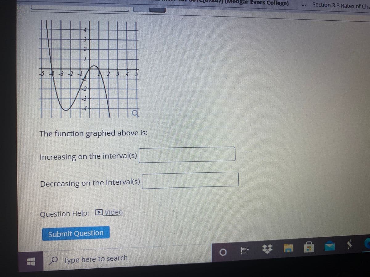 (Medgar Evers College)
Section 3.3 Rates of Cha
LIT
2.
-327
-4
The function graphed above is:
Increasing on the interval(s)
Decreasing on the interval(s)
Question Help: DVideo
Submit Question
OType here to search
2.
