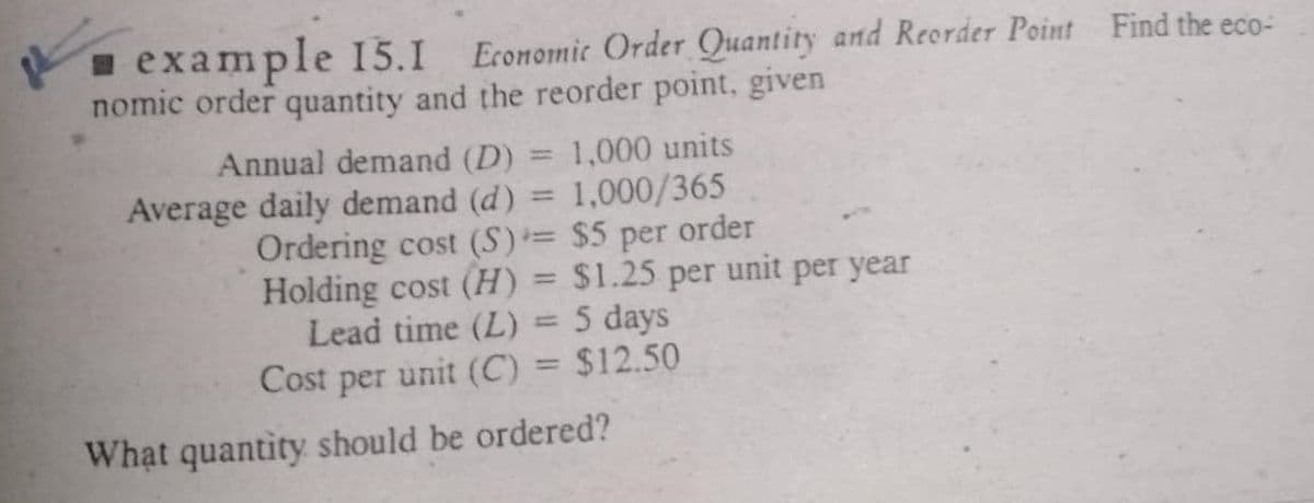 example 15.1 Economic Order Quantity and Reorder Point Find the eco-
nomic order quantity and the reorder point, given
Annual demand (D) = 1,000 units
Average daily demand (d) = 1,000/365
Ordering cost (S)= $5 per order
Holding cost (H) = $1.25 per unit per year
Lead time (L) = 5 days
Cost per unit (C) = $12.50
%3D
%3D
%3D
What quantity should be ordered?
