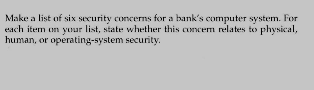 Make a list of six security concerns for a bank's computer system. For
each item on your list, state whether this concern relates to physical,
human, or operating-system security.