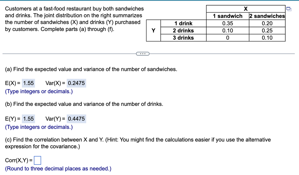 X
1 sandwich 2 sandwiches
Customers at a fast-food restaurant buy both sandwiches
and drinks. The joint distribution on the right summarizes
the number of sandwiches (X) and drinks (Y) purchased
by customers. Complete parts (a) through (f).
1 drink
0.35
0.20
Y
2 drinks
0.25
0.10
0
3 drinks
0.10
(a) Find the expected value and variance of the number of sandwiches.
E(X)= 1.55 Var(X) = 0.2475
(Type integers or decimals.)
(b) Find the expected value and variance of the number of drinks.
E(Y) = 1.55 Var(Y) = = 0.4475
(Type integers or decimals.)
(c) Find the correlation between X and Y. (Hint: You might find the calculations easier if you use the alternative
expression for the covariance.)
Corr(X,Y)=
(Round to three decimal places as needed.)