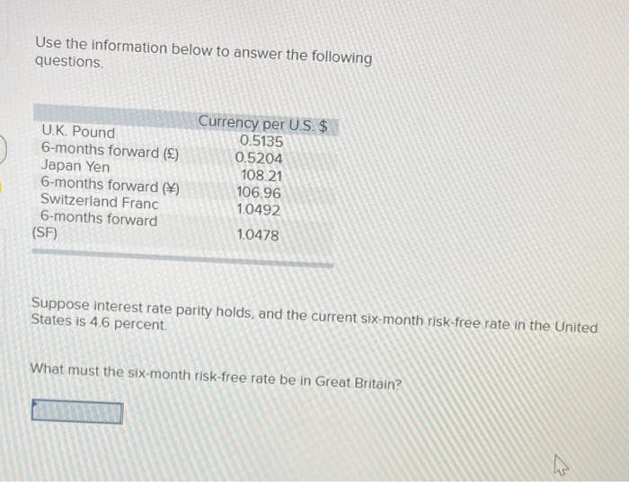 Use the information below to answer the following
questions.
U.K. Pound
6-months forward (£)
Japan Yen
6-months forward ()
Switzerland Franc
6-months forward
(SF)
Currency per U.S. $
0.5135
0.5204
108.21
106.96
1.0492
1.0478
Suppose interest rate parity holds, and the current six-month risk-free rate in the United
States is 4.6 percent.
What must the six-month risk-free rate be in Great Britain?
4