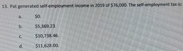 13. Pat generated self-employment income in 2019 of $76,000. The self-employment tax is:
a.
b.
C.
d.
$0.
$5,369.23.
$10,738.46.
$11,628.00.