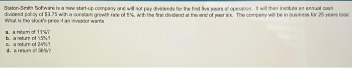 Staton-Smith Software is a new start-up company and will not pay dividends for the first five years of operation. It will then institute an annual cash
dividend policy of $3.75 with a constant growth rate of 5%, with the first dividend at the end of year six. The company will be in business for 25 years total.
What is the stock's price if an investor wants
a. a return of 11% ?
b. a return of 15%?
c. a return of 24%?
d. a return of 38% ?
