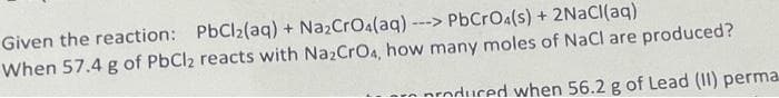 Given the reaction: PbCl2(aq) + NazCrOa(aq)
---> PbCrOa(s) + 2NaCI(aq)
When 57.4 g of PbCl2 reacts with NazCrO4, how many moles of NaCl are produced?
nroduced when 56.2 g of Lead (II) perma
