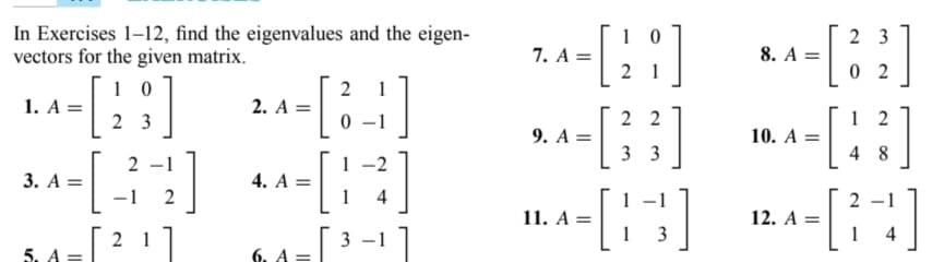 In Exercises 1-12, find the eigenvalues and the eigen-
vectors for the given matrix.
10
- [23]
- [34]
2-1
-1
2
21
1. A =
3. A =
5. A
||
2
1
[33]
2. A =
4. A =
6. A
-2
[14]
3
10
- [28]
1
[ ]
22
33
7. A =
9. A =
11. A =
[8]
1
3
[[32]
02
8. A =
10. A =
12. A =
[43]
48
[24]