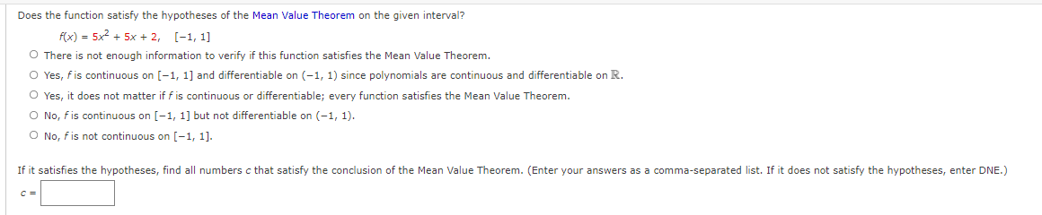 Does the function satisfy the hypotheses of the Mean Value Theorem on the given interval?
f(x) = 5x2 + 5x + 2, [-1, 1]
%3D
O There is not enough information to verify if this function satisfies the Mean Value Theorem.
O Yes, fis continuous on [-1, 1] and differentiable on (-1, 1) since polynomials are continuous and differentiable on R.
O Yes, it does not matter if f is continuous or differentiable; every function satisfies the Mean Value Theorem.
O No, fis continuous on [-1, 1] but not differentiable on (-1, 1).
O No, fis not continuous on [-1, 1].
If it satisfies the hypotheses, find all numbers c that satisfy the conclusion of the Mean Value Theorem. (Enter your answers as a comma-separated list. If it does not satisfy the hypotheses, enter DNE.)
