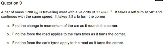 Question 9
A car of mass 1200 kg is travelling west with a velocity of 72 kmh=1. It takes a left turn at 50° and
continues with the same speed. It takes 5.5 s to turn the corner.
a. Find the change in momentum of the car as it rounds the corner.
b. Find the force the road applies to the cars tyres as it turns the corner.
c. Find the force the car's tyres apply to the road as it turns the corner.
