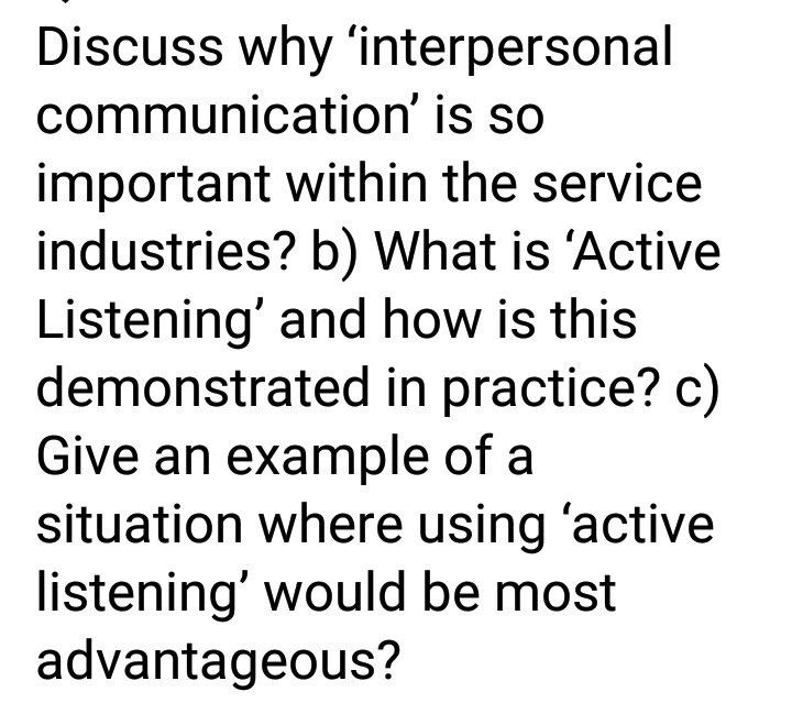 Discuss why 'interpersonal
communication' is so
important within the service
industries? b) What is 'Active
Listening' and how is this
demonstrated in practice? c)
Give an example of a
situation where using 'active
listening' would be most
advantageous?
