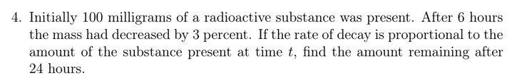 4. Initially 100 milligrams of a radioactive substance was present. After 6 hours
the mass had decreased by 3 percent. If the rate of decay is proportional to the
amount of the substance present at time t, find the amount remaining after
24 hours.
