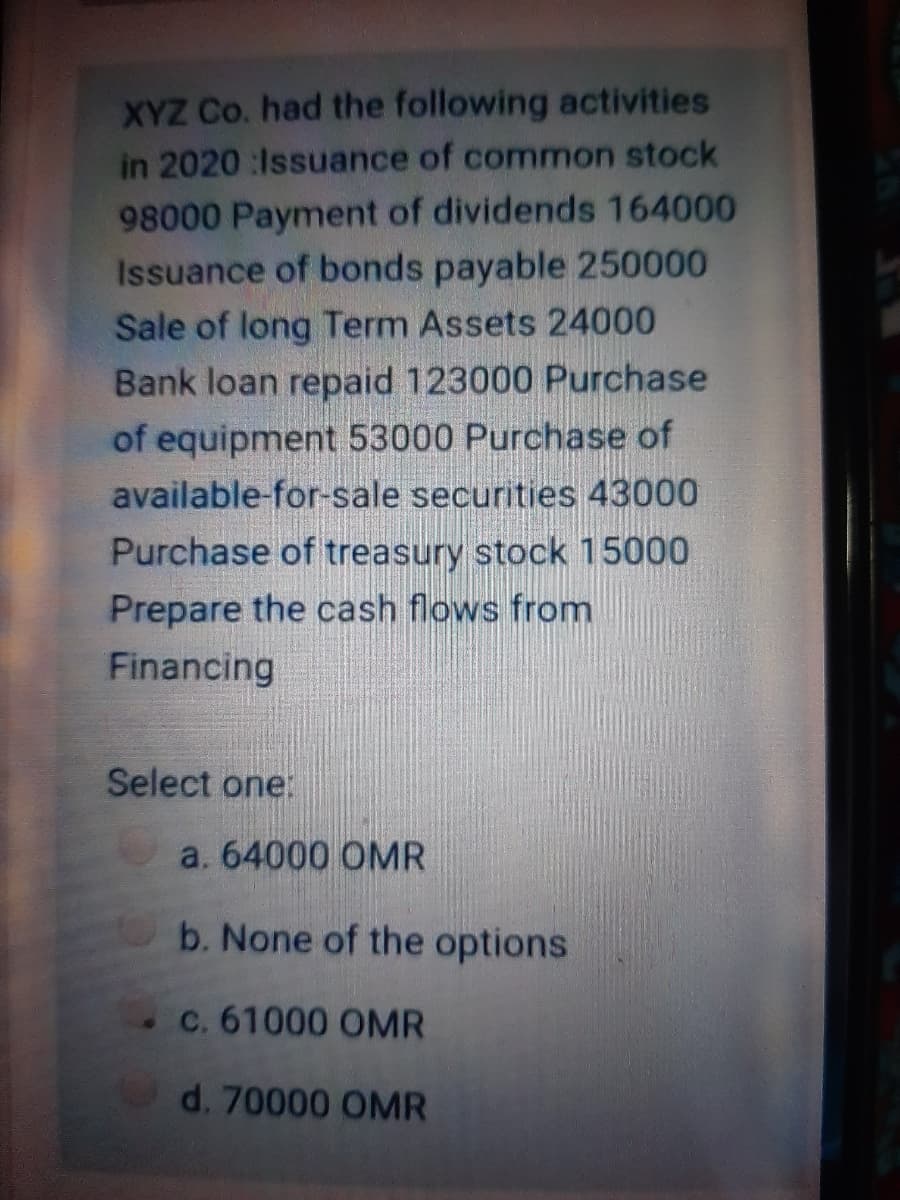 XYZ Co. had the following activities
in 2020 :Issuance of common stock
98000 Payment of dividends 164000
Issuance of bonds payable 250000
Sale of long Term Assets 24000
Bank loan repaid 123000 Purchase
of equipment 53000 Purchase of
available-for-sale securities 43000
Purchase of treasury stock 15000
Prepare the cash flows from
Financing
Select one:
a. 64000 OMR
b. None of the options
c. 61000 OMR
d. 70000 OMR
