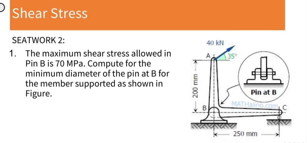 D
Shear Stress
SEATWORK 2:
1. The maximum shear stress allowed in
Pin B is 70 MPa. Compute for the
minimum diameter of the pin at B for
the member supported as shown in
Figure.
200 mm-
40 KN
A
35°
h
Pin at B
MATHalino.com C
250 mm
