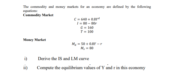 The commodity and money markets for an economy are defined by the following
equations:
Commodity Market
C = 640 + 0.8Yd
I = 80 – 80r
G = 160
T = 100
Money Market
Ma = 50 + 0.8Y – r
M; = 80
i)
Derive the IS and LM curve
ii)
Compute the equilibrium values of Y and r in this economy
