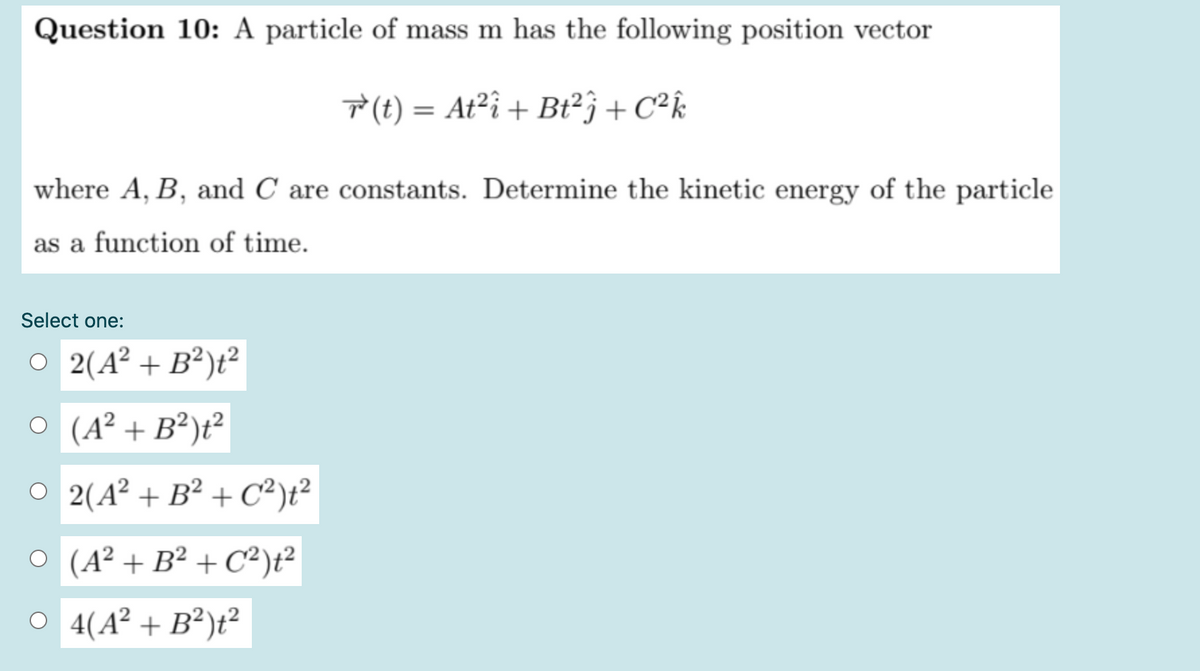 Question 10: A particle of mass m has the following position vector
T(t) = At²î + Bt²} + C²k
where A, B, and C are constants. Determine the kinetic energy of the particle
as a function of time.
Select one:
O 2(A² + B²)t²
O (A² + B²)t²
O 2(A² + B² + C²);?
O (A² + B² + C²)t²
O 4(A² + B²)t²

