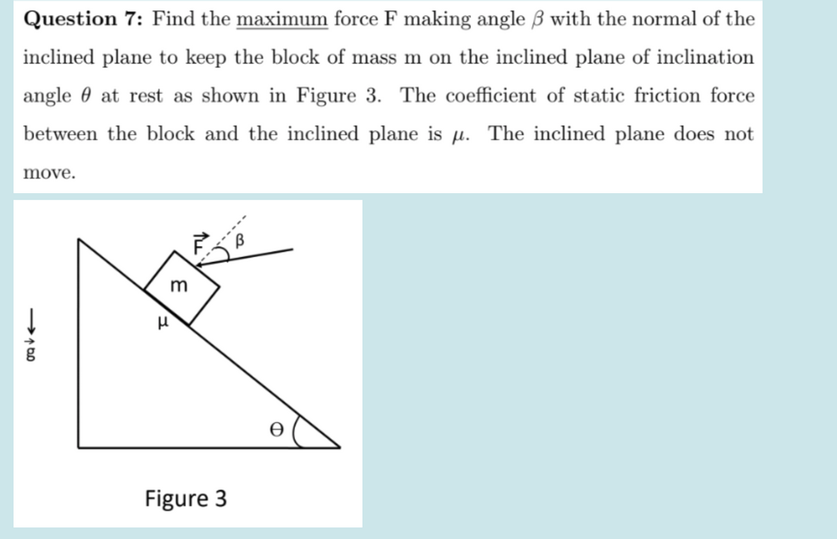 Question 7: Find the maximum force F making angle B with the normal of the
inclined plane to keep the block of mass m on the inclined plane of inclination
angle 0 at rest as shown in Figure 3. The coefficient of static friction force
between the block and the inclined plane is µ. The inclined plane does not
move.
m
Figure 3
