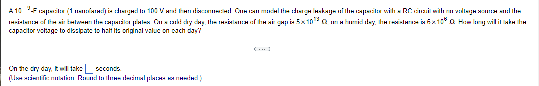 A 10-9-F capacitor (1 nanofarad) is charged to 100 V and then disconnected. One can model the charge leakage of the capacitor with a RC circuit with no voltage source and the
resistance of the air between the capacitor plates. On a cold dry day, the resistance of the air gap is 5x 1013 2; on a humid day, the resistance is 6x 10° 2. How long will it take the
capacitor voltage to dissipate to half its original value on each day?
On the dry day, it will take seconds.
(Use scientific notation. Round to three decimal places as needed.)

