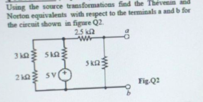 Using the source transformations find the Thévenin and
Norton equivalents with respect to the terminals a and b for
the circuit shown in figure Q2.
2.5 kn
3 k Snž
5 k2
2 k2
SV
Fig.Q2
