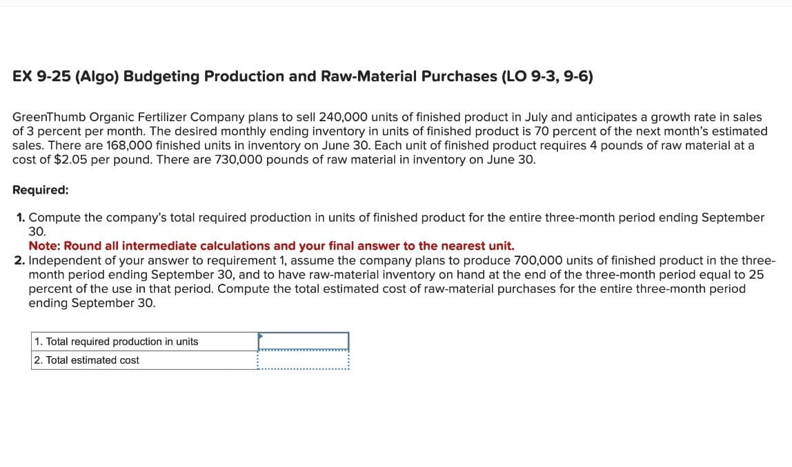 EX 9-25 (Algo) Budgeting Production and Raw-Material Purchases (LO 9-3, 9-6)
GreenThumb Organic Fertilizer Company plans to sell 240,000 units of finished product in July and anticipates a growth rate in sales
of 3 percent per month. The desired monthly ending inventory in units of finished product is 70 percent of the next month's estimated
sales. There are 168,000 finished units in inventory on June 30. Each unit of finished product requires 4 pounds of raw material at a
cost of $2.05 per pound. There are 730,000 pounds of raw material in inventory on June 30.
Required:
1. Compute the company's total required production in units of finished product for the entire three-month period ending September
30.
Note: Round all intermediate calculations and your final answer to the nearest unit.
2. Independent of your answer to requirement 1, assume the company plans to produce 700,000 units of finished product in the three-
month period ending September 30, and to have raw-material inventory on hand at the end of the three-month period equal to 25
percent of the use in that period. Compute the total estimated cost of raw-material purchases for the entire three-month period
ending September 30.
1. Total required production in units
2. Total estimated cost