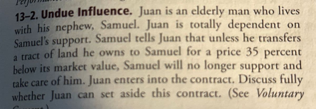 13-2. Undue Influence. Juan is an elderly man who lives
with his nephew, Samuel. Juan is totally dependent on
Samuel's support. Samuel tells Juan that unless he transfers
a tract of land he owns to Samuel for a price 35 percent
below its market value, Samuel will no longer support and
take care of him. Juan enters into the contract. Discuss fully
whether Juan can set aside this contract. (See Voluntary