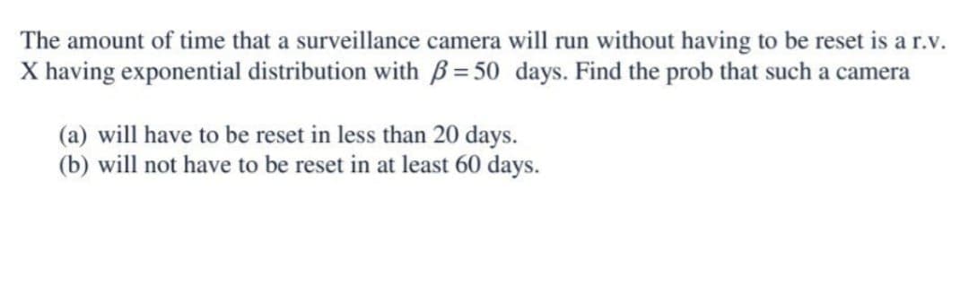 The amount of time that a surveillance camera will run without having to be reset is a r.v.
X having exponential distribution with = 50 days. Find the prob that such a camera
(a) will have to be reset in less than 20 days.
(b) will not have to be reset in at least 60 days.