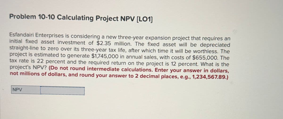 Problem 10-10 Calculating Project NPV [LO1]
Esfandairi Enterprises is considering a new three-year expansion project that requires an
initial fixed asset investment of $2.35 million. The fixed asset will be depreciated
straight-line to zero over its three-year tax life, after which time it will be worthless. The
project is estimated to generate $1,745,000 in annual sales, with costs of $655,000. The
tax rate is 22 percent and the required return on the project is 12 percent. What is the
project's NPV? (Do not round intermediate calculations. Enter your answer in dollars,
not millions of dollars, and round your answer to 2 decimal places, e.g., 1,234,567.89.)
NPV