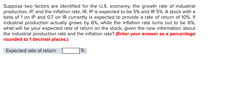 Suppose two factors are identified for the U.S. economy: the growth rate of industrial
production, IP, and the inflation rate, IR. IP is expected to be 5% and IR 5%. A stock with a
beta of 1 on IP and 0.7 on IR currently is expected to provide a rate of return of 10%. If
industrial production actually grows by 6%, while the inflation rate turns out to be 6%,
what will be your expected rate of return on the stock, given the new information about
the industrial production rate and the inflation rate? (Enter your answer as a percentage
rounded to 1 decimal places.)
Expected rate of return
%