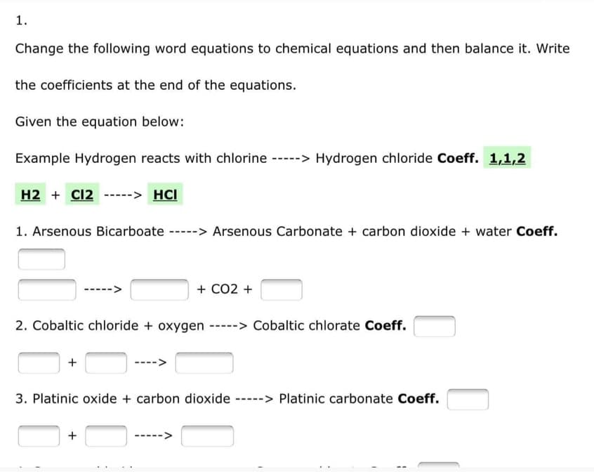 1.
Change the following word equations to chemical equations and then balance it. Write
the coefficients at the end of the equations.
Given the equation below:
Example Hydrogen reacts with chlorine -----> Hydrogen chloride Coeff. 1,1,2
H2 + Cl2 ----- HCI
1. Arsenous Bicarboate -----> Arsenous Carbonate + carbon dioxide + water Coeff.
+ CO2 +
2. Cobaltic chloride + oxygen -----> Cobaltic chlorate Coeff.
+
3. Platinic oxide + carbon dioxide -----> Platinic carbonate Coeff.
+