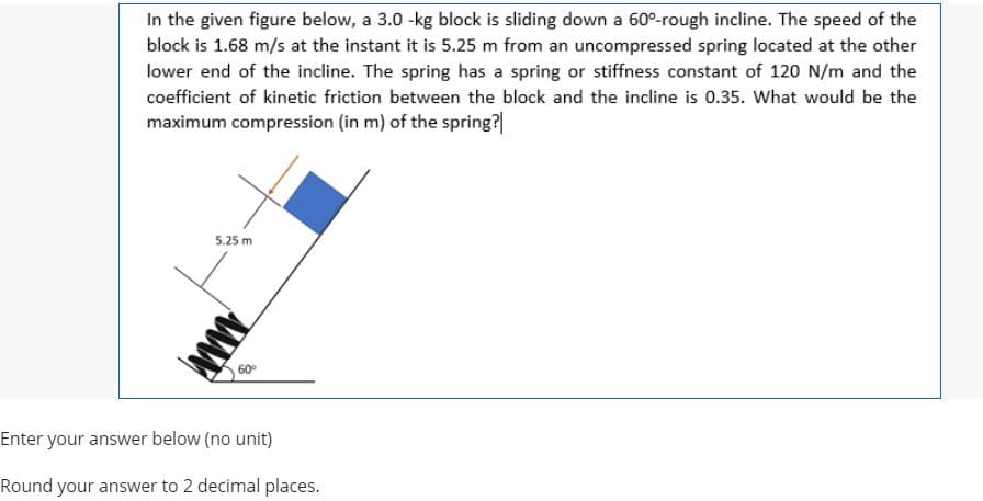 In the given figure below, a 3.0 -kg block is sliding down a 60°-rough incline. The speed of the
block is 1.68 m/s at the instant it is 5.25 m from an uncompressed spring located at the other
lower end of the incline. The spring has a spring or stiffness constant of 120 N/m and the
coefficient of kinetic friction between the block and the incline is 0.35. What would be the
maximum compression (in m) of the spring?
5.25 m
60
Enter your answer below (no unit)
Round your answer to 2 decimal places.
ww
