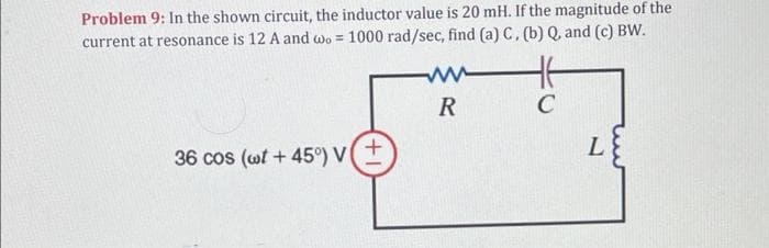 Problem 9: In the shown circuit, the inductor value is 20 mH. If the magnitude of the
current at resonance is 12 A and wo = 1000 rad/sec, find (a) C, (b) Q, and (c) BW.
R
36 cos (wt + 45°) VI
+1
