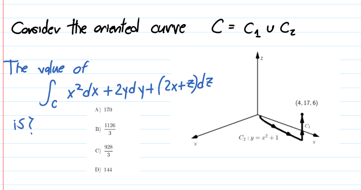 Consider the aniented curve
C= CqU Cz
%3D
The value of
J x²dx +2ydy+(2x+3)dz
(4,17, 6)
A) 170
is?
1126
B)
3
C2 : y = r² +1
928
3
D) 144
