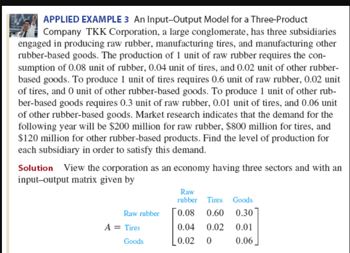 APPLIED EXAMPLE 3 An Input-Output Model for a Three-Product
Company TKK Corporation, a large conglomerate, has three subsidiaries
engaged in producing raw rubber, manufacturing tires, and manufacturing other
rubber-based goods. The production of 1 unit of raw rubber requires the con-
sumption of 0.08 unit of rubber, 0.04 unit of tires, and 0.02 unit of other rubber-
based goods. To produce 1 unit of tires requires 0.6 unit of raw rubber, 0.02 unit
of tires, and 0 unit of other rubber-based goods. To produce 1 unit of other rub-
ber-based goods requires 0.3 unit of raw rubber, 0.01 unit of tires, and 0.06 unit
of other rubber-based goods. Market research indicates that the demand for the
following year will be $200 million for raw rubber, $800 million for tires, and
$120 million for other rubber-based products. Find the level of production for
each subsidiary in order to satisfy this demand.
Solution View the corporation as an economy having three sectors and with an
input-output matrix given by
Raw rubber
A = Tires
Goods
Raw
rubber Tires Goods
0.08 0.60
0.30
0.04 0.02
0.01
0.02 0
0.06