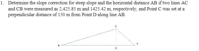 1. Determine the slope correction for steep slope and the horizontal distance AB if two lines AC
and CB were measured as 2,425.85 m and 1425.42 m, respectively, and Point C was set at a
perpendicular distance of 150 m from Point D along line AB.
D