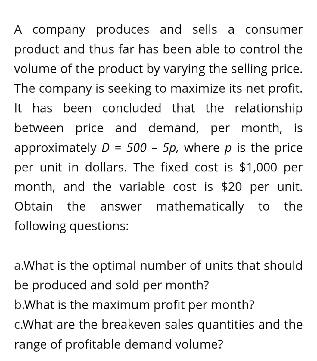A company produces and sells a consumer
product and thus far has been able to control the
volume of the product by varying the selling price.
The company is seeking to maximize its net profit.
It has been concluded that the relationship
between price and demand, per month, is
approximately D = 500 - 5p, where p is the price
per unit in dollars. The fixed cost is $1,000 per
month, and the variable cost is $20 per unit.
Obtain the answer mathematically to the
following questions:
a.What is the optimal number of units that should
be produced and sold per month?
b.What is the maximum profit per month?
c.What are the breakeven sales quantities and the
range of profitable demand volume?