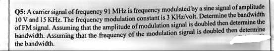 Q5: A carrier signal of frequency 91 MHz is frequency modulated by a sine signal of amplitude
10 V and 15 KHz. The frequency modulation constant is 3 KHz/volt. Determine the bandwidth
of FM signal. Assuming that the amplitude of modulation signal is doubled then determine the
bandwidth. Assuming that the frequency of the modulation signal is doubled then determine
the bandwidth.
