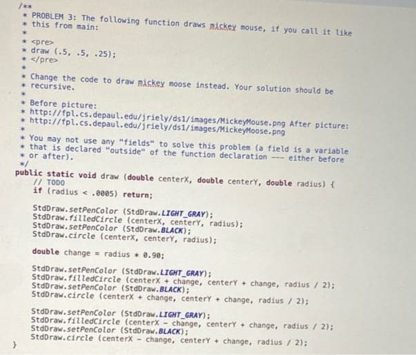 /**
* PROBLEM 3: The following function draws miskey mouse, if you call it like
* this from main:
* <pre>
* draw (.5, .5, .25);
* </pre>
* Change the code to draw piskey moose instead. Your solution should be
* recursive.
* Before picture:
* http://fpl.cs.depaul.edu/jriely/ds1/images/MickeyMouse.png After picture:
* http://fpl.cs.depaul.edu/jriely/ds1/images/MickeyMoose.png
* You may not use any "fields" to solve this problem (a field is a variable
* that is declared "outside" of the function declaration - either befor
* or after).
*/
public static void draw (double centerx, double centery, double radius) {
// TODO
if (radius < .e005) return;
StdDraw.setPenColor (StdDraw.LIGHT_GRAY);
StdDraw. filledCircle (centerx, centery, radius);
StdDraw.setPencolor (StdDraw.BLACK);
StdDraw.circle (centerx, centerY, radius);
double change = radius * 0.90;
StdDraw.setPencolor (StdDraw.LIGHT_GRAY);
StdDraw.filedCircle (centerx + change, centery + change, radius / 2);
StdDraw.setPenColor (StdDraw.BLACK);
StdDraw.circle (centerx + change, centerY + change, radius / 2);
StdDraw.setPenColor (StdDraw.LIGHT_GRAY);
StdDraw. filledCircle (centerx - change, centerY + change, radius / 2);
StdDraw.setPencolor (StdDraw.BLACK);
StdDraw.circle (centerX -
change, centerY + change, radius / 2);
