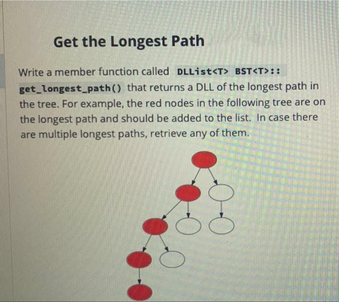 Get the Longest Path
Write a member function called DLList<T> BST<T>::
get longest_path() that returns a DLL of the longest path in
the tree. For example, the red nodes in the following tree are on
the longest path and should be added to the list. In case there
are multiple longest paths, retrieve any of them.
