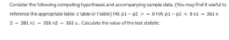 Consider the following competing hypotheses and accompanying sample data. (You may find it useful to
reference the appropriate table: z table or t table) H0: p1-p2 >=0 HA: p1 - p2 < 0 x1 = 261 x
2281 n1355 n2 = 355 a. Calculate the value of the test statistic