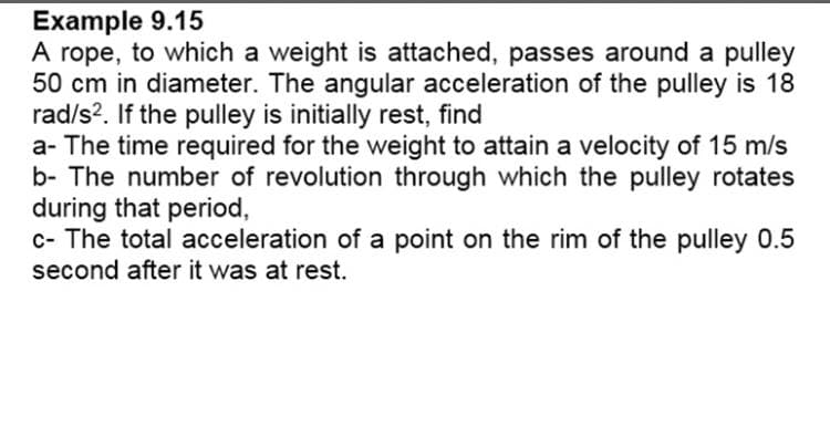 Example 9.15
A rope, to which a weight is attached, passes around a pulley
50 cm in diameter. The angular acceleration of the pulley is 18
rad/s?. If the pulley is initially rest, find
a- The time required for the weight to attain a velocity of 15 m/s
b- The number of revolution through which the pulley rotates
during that period,
c- The total acceleration of a point on the rim of the pulley 0.5
second after it was at rest.
