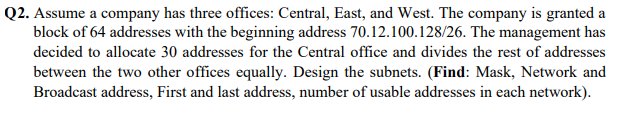 Q2. Assume a company has three offices: Central, East, and West. The company is granted a
block of 64 addresses with the beginning address 70.12.100.128/26. The management has
decided to allocate 30 addresses for the Central office and divides the rest of addresses
between the two other offices equally. Design the subnets. (Find: Mask, Network and
Broadcast address, First and last address, number of usable addresses in each network).
