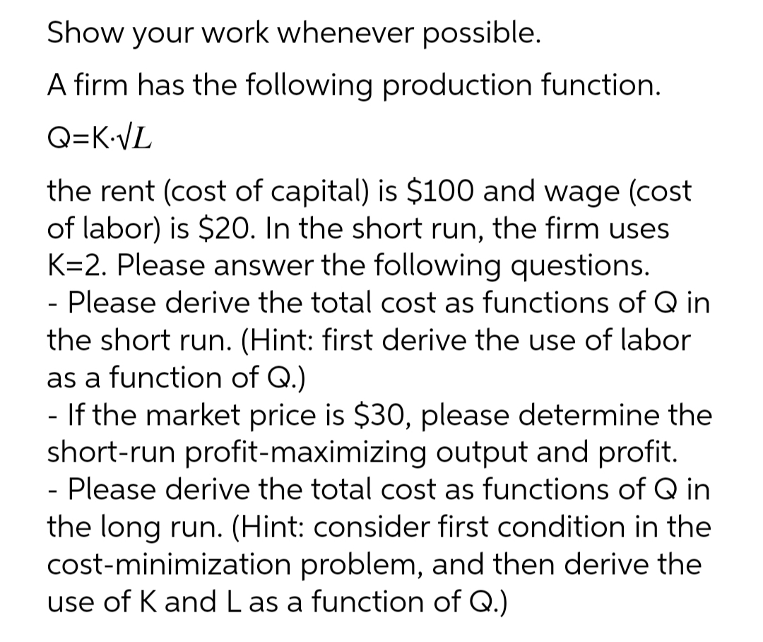Show your work whenever possible.
A firm has the following production function.
Q=K.√L
the rent (cost of capital) is $100 and wage (cost
of labor) is $20. In the short run, the firm uses
K=2. Please answer the following questions.
- Please derive the total cost as functions of Q in
the short run. (Hint: first derive the use of labor
as a function of Q.)
- If the market price is $30, please determine the
short-run profit-maximizing output and profit.
- Please derive the total cost as functions of Q in
the long run. (Hint: consider first condition in the
cost-minimization problem, and then derive the
use of K and Las a function of Q.)