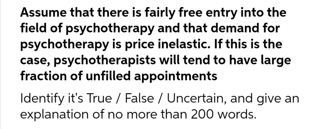 Assume that there is fairly free entry into the
field of psychotherapy and that demand for
psychotherapy is price inelastic. If this is the
case, psychotherapists will tend to have large
fraction of unfilled appointments
Identify it's True / False / Uncertain, and give an
explanation of no more than 200 words.
