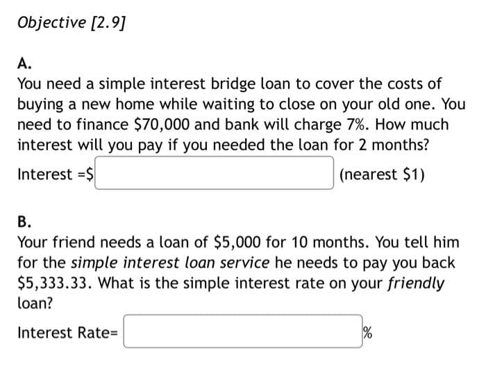 Objective [2.9]
A.
You need a simple interest bridge loan to cover the costs of
buying a new home while waiting to close on your old one. You
need to finance $70,000 and bank will charge 7%. How much
interest will you pay if you needed the loan for 2 months?
Interest =$
(nearest $1)
B.
Your friend needs a loan of $5,000 for 10 months. You tell him
for the simple interest loan service he needs to pay you back
$5,333.33. What is the simple interest rate on your friendly
loan?
Interest Rate=
%