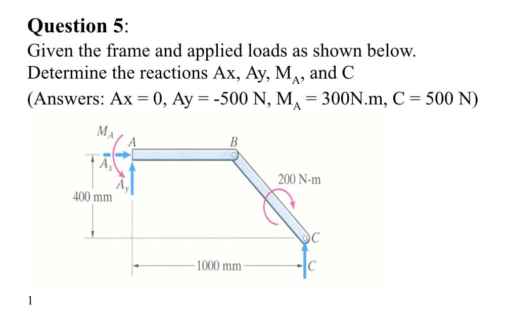 Question 5:
Given the frame and applied loads as shown below.
Determine the reactions Ax, Ay, MA, and C
(Answers: Ax = 0, Ay = -500 N, M₁ = 300N.m, C = 500 N)
A
1
MA
A
400 mm
B
200 N-m
C
1000 mm