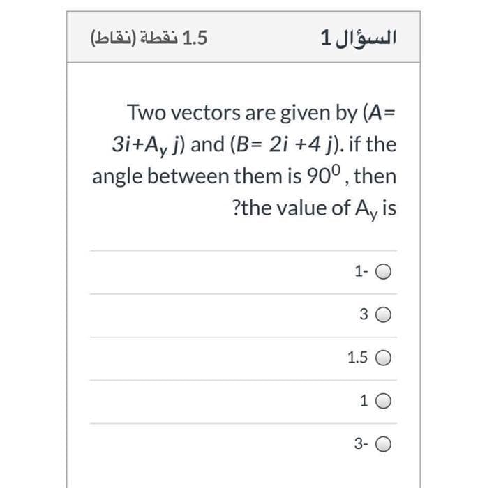 1.5 نقطة )نقاط(
السؤال 1
Two vectors are given by (A=
3i+Ay j) and (B= 2i +4 j). if the
angle between them is 90°, then
?the value of Ay is
1- O
3 0
1.5 O
1 0
3- O
