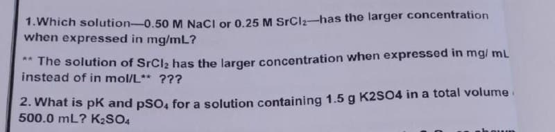 1. Which solution-0.50 M NaCl or 0.25 M SrCl₂-has the larger concentration
when expressed in mg/mL?
**The solution of SrCl₂ has the larger concentration when expressed in mg/mL
instead of in mol/L** ???
2. What is pK and pSO4 for a solution containing 1.5 g K2SO4 in a total volume
500.0 mL? K₂SO4