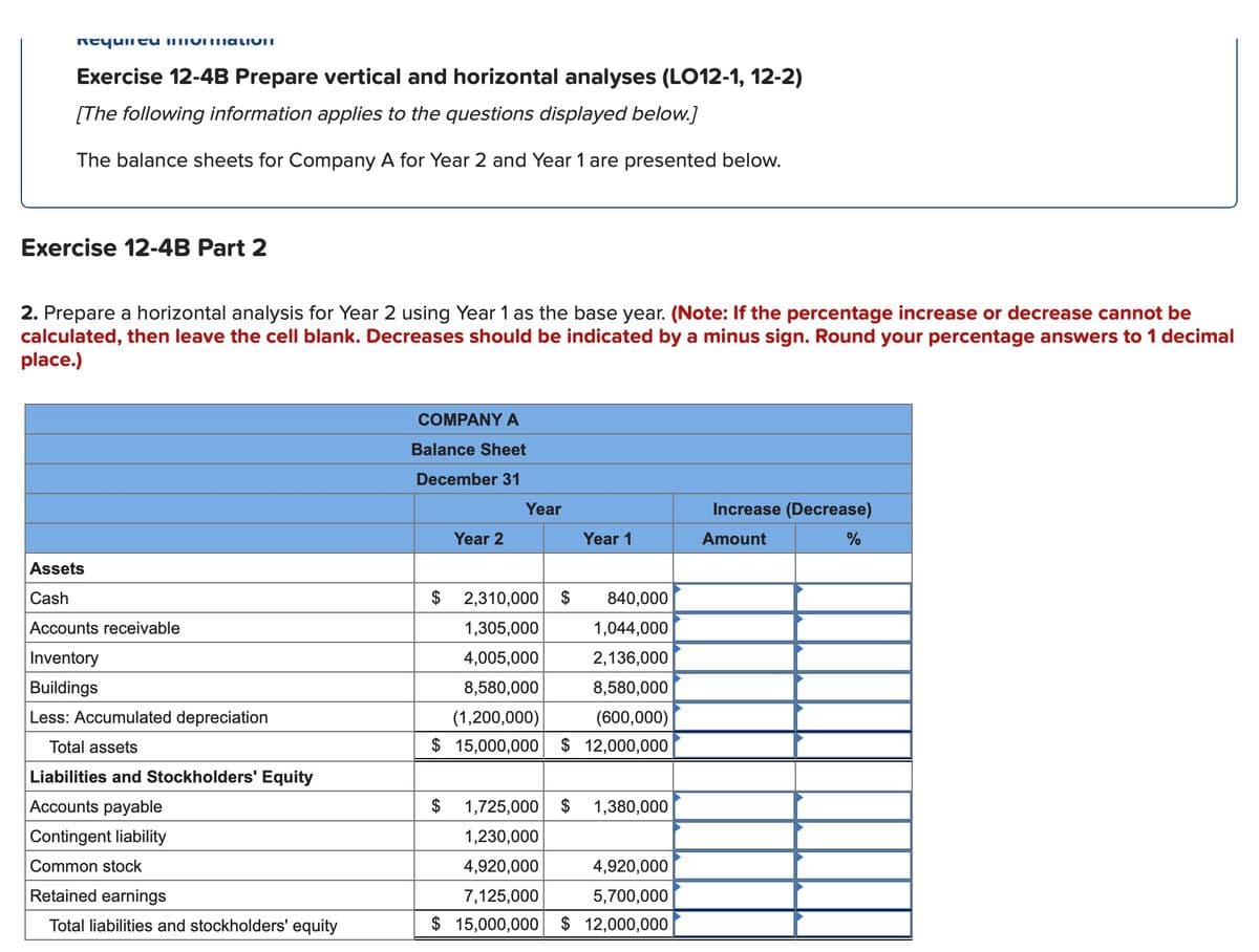 Reyuii eu immoITTiativiI
Exercise 12-4B Prepare vertical and horizontal analyses (LO12-1, 12-2)
[The following information applies to the questions displayed below.]
The balance sheets for Company A for Year 2 and Year 1 are presented below.
Exercise 12-4B Part 2
2. Prepare a horizontal analysis for Year 2 using Year 1 as the base year. (Note: If the percentage increase or decrease cannot be
calculated, then leave the cell blank. Decreases should be indicated by a minus sign. Round your percentage answers to 1 decimal
place.)
COMPANY A
Balance Sheet
December 31
Year
Increase (Decrease)
Year 2
Year 1
Amount
%
Assets
Cash
$ 2,310,000 $
840,000
Accounts receivable
1,305,000
1,044,000
Inventory
4,005,000
2,136,000
Buildings
8,580,000
8,580,000
Less: Accumulated depreciation
(1,200,000)
(600,000)
Total assets
$ 15,000,000
$ 12,000,000
Liabilities and Stockholders' Equity
Accounts payable
$
1,725,000 $ 1,380,000
Contingent liability
1,230,000
Common stock
4,920,000
4,920,000
Retained earnings
7,125,000
5,700,000
Total liabilities and stockholders' equity
$ 15,000,000 $ 12,000,000
