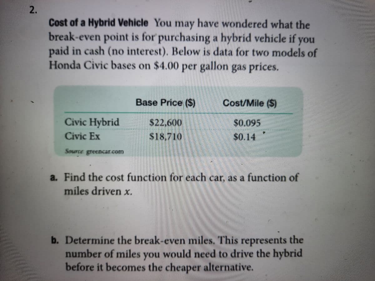 2.
Cost of a Hybrid Vehicle You may have wondered what the
break-even point is for purchasing a hybrid vehicle if you
paid in cash (no interest). Below is data for two models of
Honda Civic bases on $4.00 per gallon gas prices.
Base Price ($)
Cost/Mile ($)
Civic Hybrid
22,600
$0.095
Civic Ex
$18,710
240.14
Source greencar.com
a. Find the cost function for each car, as a function of
miles driven x.
b. Determine the break-even miles. This represents the
number of miles you would need to drive the hybrid
before it becomes the cheaper alternative.
