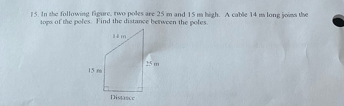 15. In the following figure, two poles are 25 m and 15 m high. A cable 14 m long joins the
tops of the poles. Find the distance between the poles.
15 m
14 m
Distance
25 m