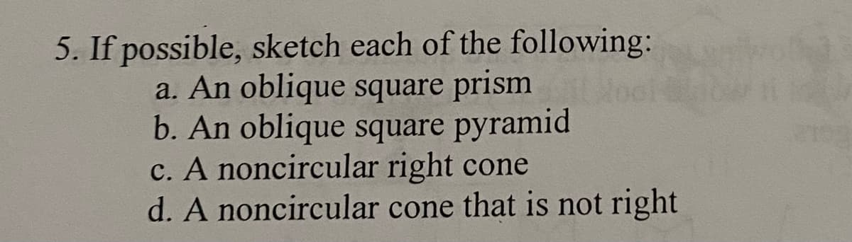 5. If possible, sketch each of the following:
a. An oblique square prism
b. An oblique square pyramid
c. A noncircular right cone
d. A noncircular cone that is not right
