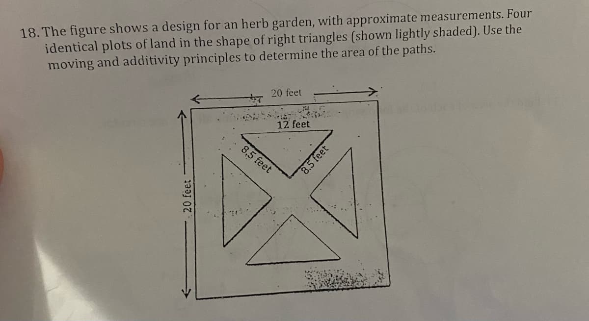 18. The figure shows a design for an herb garden, with approximate measurements. Four
identical plots of land in the shape of right triangles (shown lightly shaded). Use the
moving and additivity principles to determine the area of the paths.
20 feet
20 feet
12 feet
8,5 feet
8.5 feet