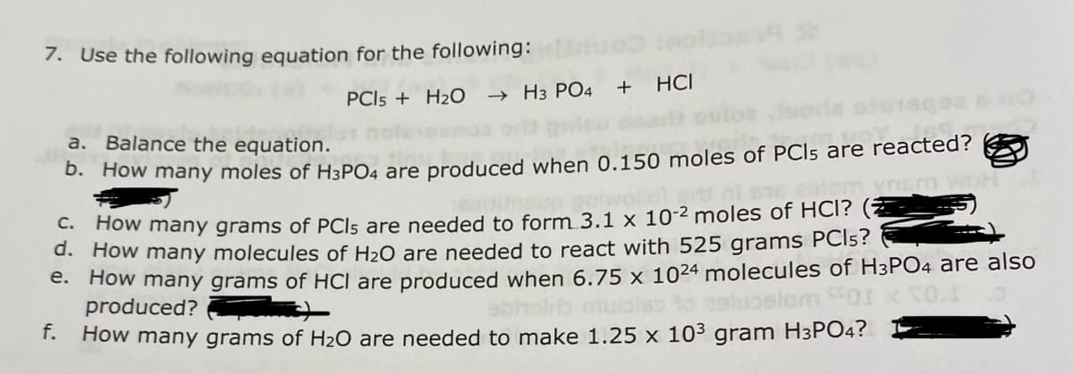 7. Use the following equation for the following:
PCI5 + H2O
→ H3 PO4
+ HCI
a. Balance the equation.
19.mod
b. How many moles of H3PO4 are produced when 0.150 moles of PCIs are reacted?
16 aslom ynsm woH
Hot and
C. How many grams of PCIs are needed to form 3.1 x 10-² moles of HCI?
d. How many molecules of H₂O are needed to react with 525 grams PCls?
e.
How many grams of HCI are produced when 6.75 x 1024 molecules of H3PO4 are also
CANA
produced?)
elom SSOI
f. How many grams of H₂O are needed to make 1.25 x 10³ gram H3PO4?
